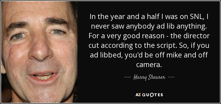 In the year and a half I was on SNL, I never saw anybody ad lib anything. For a very good reason - the director cut according to the script. So, if you ad libbed, you'd be off mike and off camera. - Harry Shearer