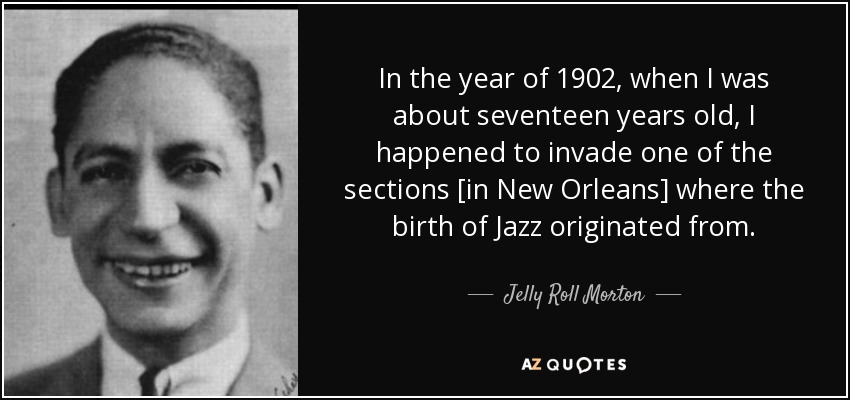 In the year of 1902, when I was about seventeen years old, I happened to invade one of the sections [in New Orleans] where the birth of Jazz originated from. - Jelly Roll Morton