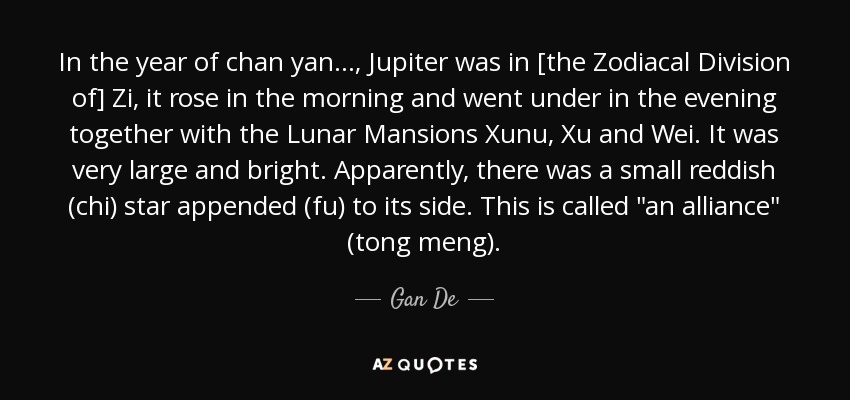 In the year of chan yan..., Jupiter was in [the Zodiacal Division of] Zi, it rose in the morning and went under in the evening together with the Lunar Mansions Xunu, Xu and Wei. It was very large and bright. Apparently, there was a small reddish (chi) star appended (fu) to its side. This is called 