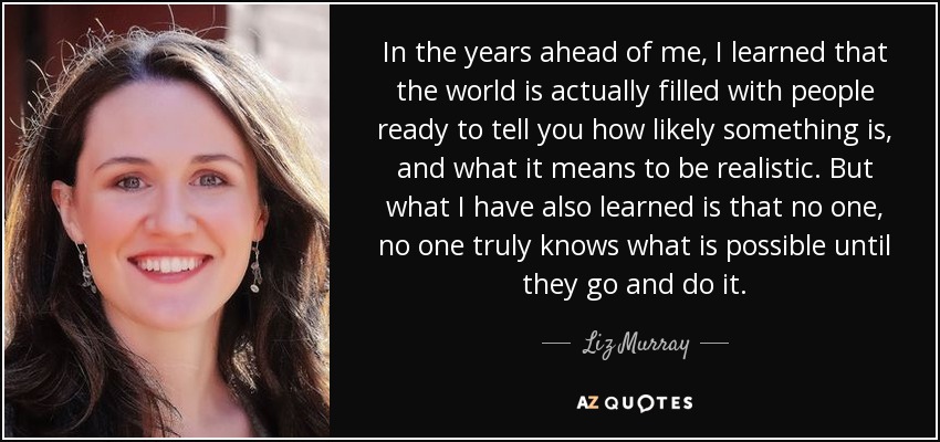 In the years ahead of me, I learned that the world is actually filled with people ready to tell you how likely something is, and what it means to be realistic. But what I have also learned is that no one, no one truly knows what is possible until they go and do it. - Liz Murray