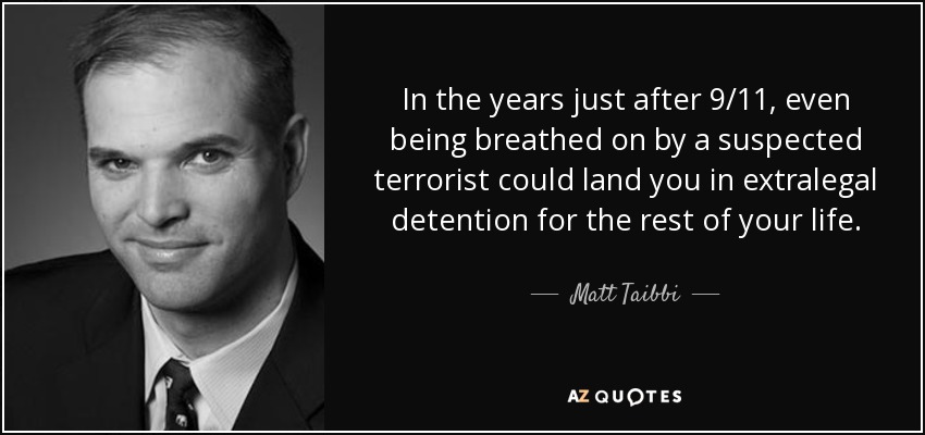 In the years just after 9/11, even being breathed on by a suspected terrorist could land you in extralegal detention for the rest of your life. - Matt Taibbi