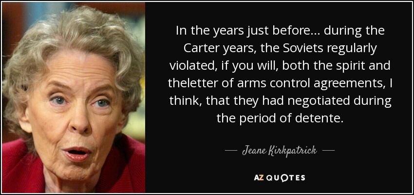 In the years just before... during the Carter years, the Soviets regularly violated, if you will, both the spirit and theletter of arms control agreements, I think, that they had negotiated during the period of detente. - Jeane Kirkpatrick