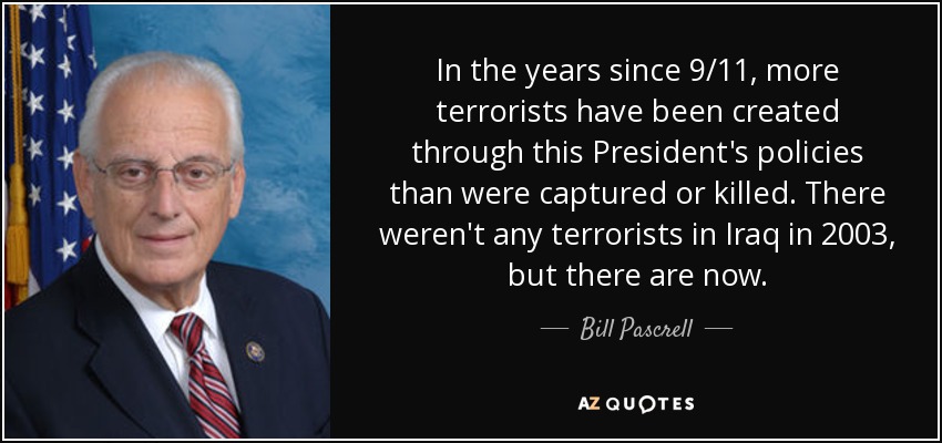 In the years since 9/11, more terrorists have been created through this President's policies than were captured or killed. There weren't any terrorists in Iraq in 2003, but there are now. - Bill Pascrell