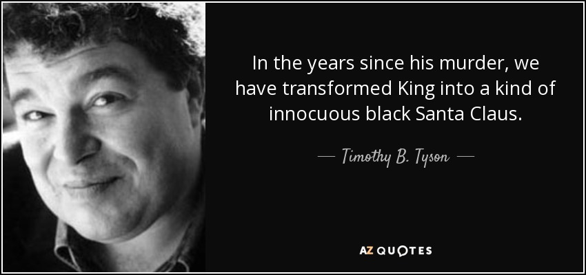 In the years since his murder, we have transformed King into a kind of innocuous black Santa Claus. - Timothy B. Tyson