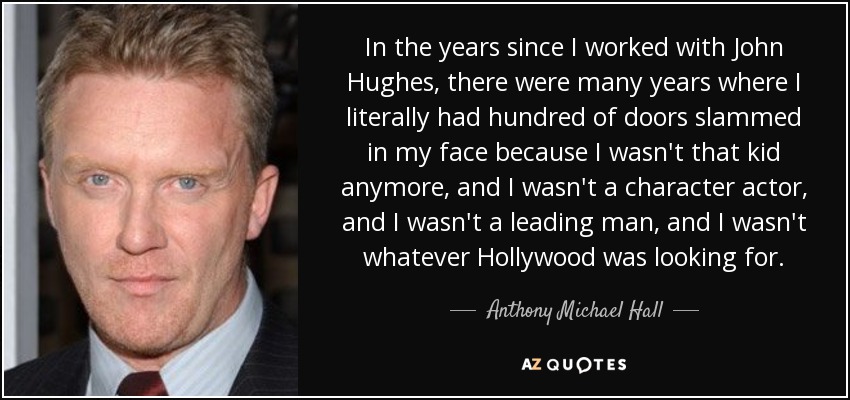 In the years since I worked with John Hughes, there were many years where I literally had hundred of doors slammed in my face because I wasn't that kid anymore, and I wasn't a character actor, and I wasn't a leading man, and I wasn't whatever Hollywood was looking for. - Anthony Michael Hall