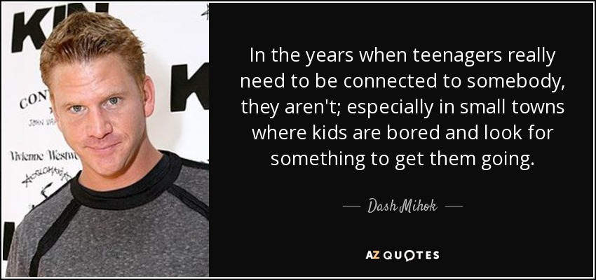 In the years when teenagers really need to be connected to somebody, they aren't; especially in small towns where kids are bored and look for something to get them going. - Dash Mihok
