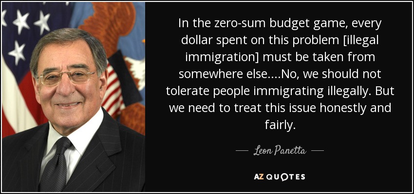 In the zero-sum budget game, every dollar spent on this problem [illegal immigration] must be taken from somewhere else....No, we should not tolerate people immigrating illegally. But we need to treat this issue honestly and fairly. - Leon Panetta