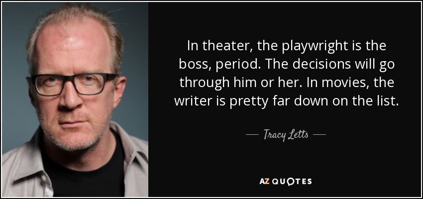 In theater, the playwright is the boss, period. The decisions will go through him or her. In movies, the writer is pretty far down on the list. - Tracy Letts