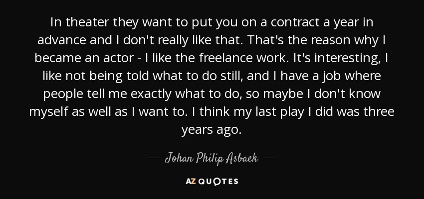 In theater they want to put you on a contract a year in advance and I don't really like that. That's the reason why I became an actor - I like the freelance work. It's interesting, I like not being told what to do still, and I have a job where people tell me exactly what to do, so maybe I don't know myself as well as I want to. I think my last play I did was three years ago. - Johan Philip Asbaek