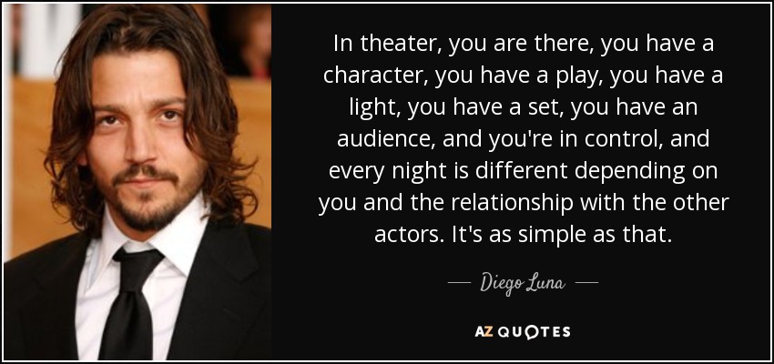 In theater, you are there, you have a character, you have a play, you have a light, you have a set, you have an audience, and you're in control, and every night is different depending on you and the relationship with the other actors. It's as simple as that. - Diego Luna