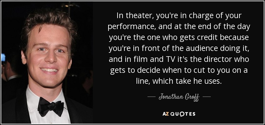 In theater, you're in charge of your performance, and at the end of the day you're the one who gets credit because you're in front of the audience doing it, and in film and TV it's the director who gets to decide when to cut to you on a line, which take he uses. - Jonathan Groff
