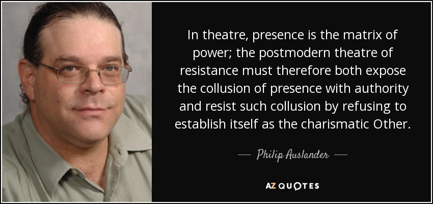In theatre, presence is the matrix of power; the postmodern theatre of resistance must therefore both expose the collusion of presence with authority and resist such collusion by refusing to establish itself as the charismatic Other. - Philip Auslander
