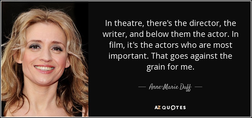 In theatre, there's the director, the writer, and below them the actor. In film, it's the actors who are most important. That goes against the grain for me. - Anne-Marie Duff