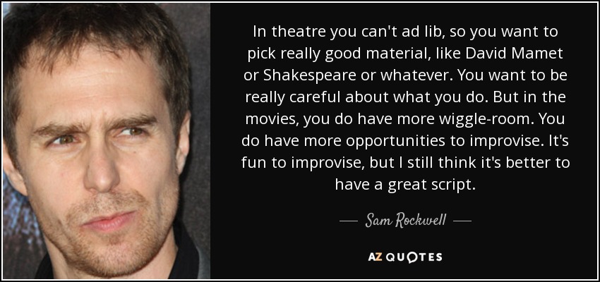 In theatre you can't ad lib, so you want to pick really good material, like David Mamet or Shakespeare or whatever. You want to be really careful about what you do. But in the movies, you do have more wiggle-room. You do have more opportunities to improvise. It's fun to improvise, but I still think it's better to have a great script. - Sam Rockwell