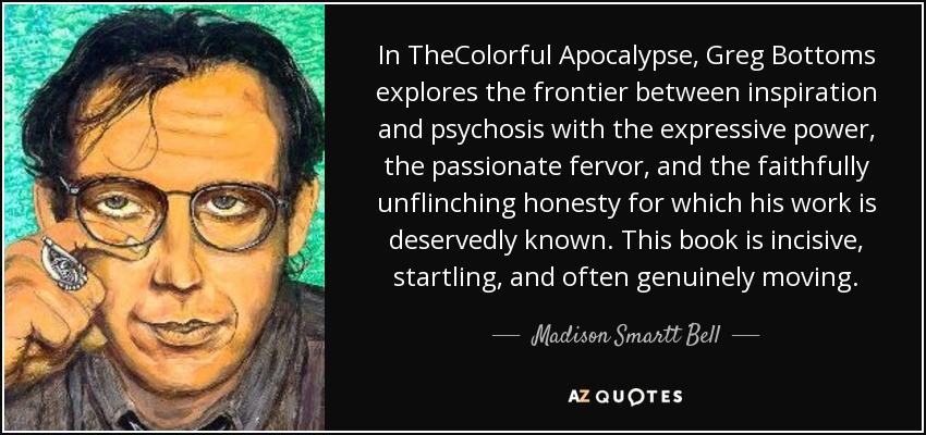 In TheColorful Apocalypse, Greg Bottoms explores the frontier between inspiration and psychosis with the expressive power, the passionate fervor, and the faithfully unflinching honesty for which his work is deservedly known. This book is incisive, startling, and often genuinely moving. - Madison Smartt Bell