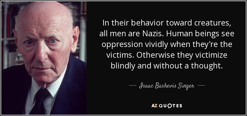 In their behavior toward creatures, all men are Nazis. Human beings see oppression vividly when they're the victims. Otherwise they victimize blindly and without a thought. - Isaac Bashevis Singer