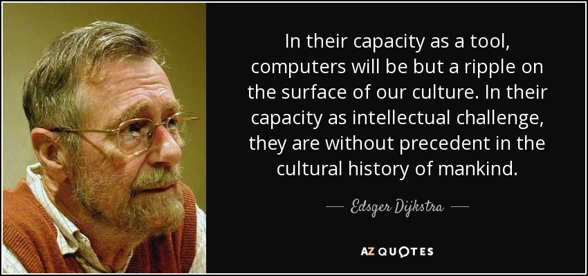 In their capacity as a tool, computers will be but a ripple on the surface of our culture. In their capacity as intellectual challenge, they are without precedent in the cultural history of mankind. - Edsger Dijkstra