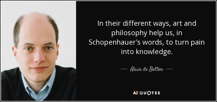In their different ways, art and philosophy help us, in Schopenhauer's words, to turn pain into knowledge. - Alain de Botton