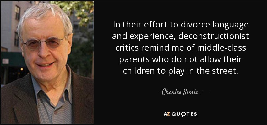 In their effort to divorce language and experience, deconstructionist critics remind me of middle-class parents who do not allow their children to play in the street. - Charles Simic