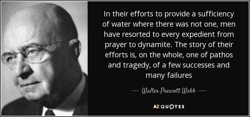 In their efforts to provide a sufficiency of water where there was not one, men have resorted to every expedient from prayer to dynamite. The story of their efforts is, on the whole, one of pathos and tragedy, of a few successes and many failures - Walter Prescott Webb