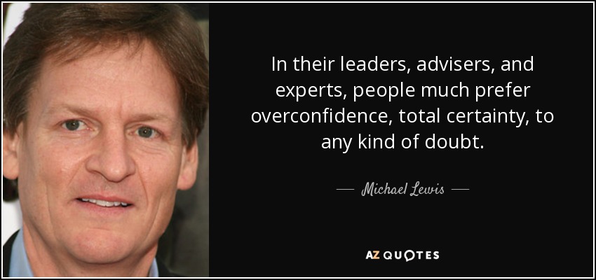 In their leaders, advisers, and experts, people much prefer overconfidence, total certainty, to any kind of doubt. - Michael Lewis