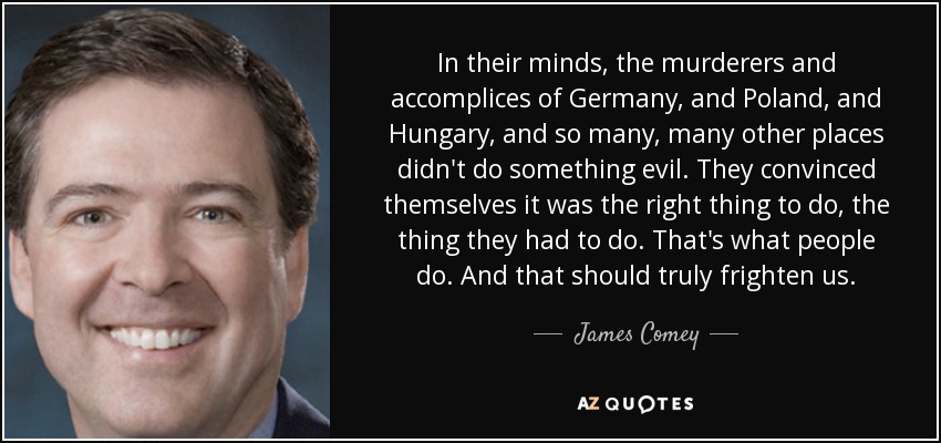 In their minds, the murderers and accomplices of Germany, and Poland, and Hungary, and so many, many other places didn't do something evil. They convinced themselves it was the right thing to do, the thing they had to do. That's what people do. And that should truly frighten us. - James Comey