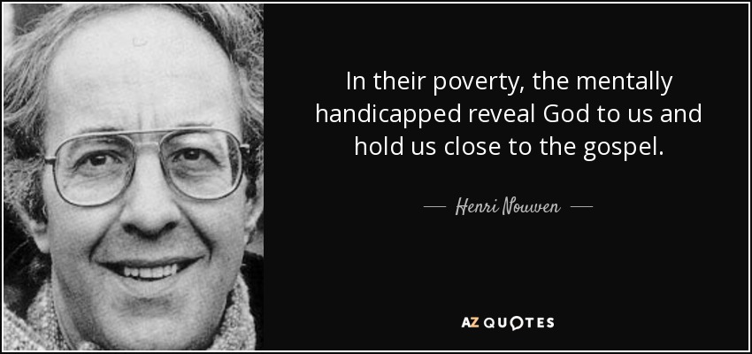 In their poverty, the mentally handicapped reveal God to us and hold us close to the gospel. - Henri Nouwen