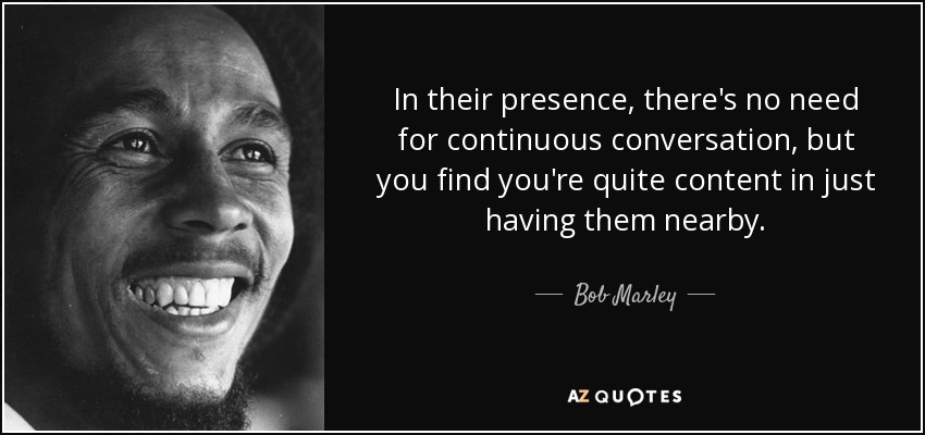 In their presence, there's no need for continuous conversation, but you find you're quite content in just having them nearby. - Bob Marley
