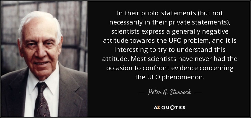 In their public statements (but not necessarily in their private statements), scientists express a generally negative attitude towards the UFO problem, and it is interesting to try to understand this attitude. Most scientists have never had the occasion to confront evidence concerning the UFO phenomenon. - Peter A. Sturrock