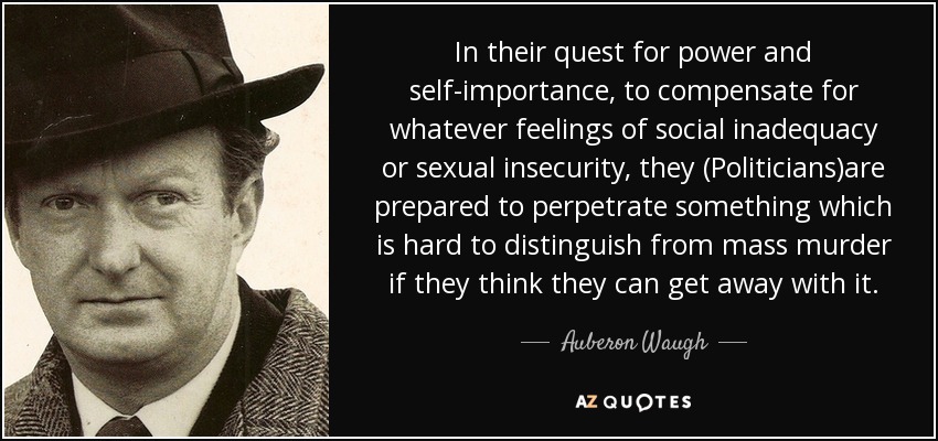 In their quest for power and self-importance, to compensate for whatever feelings of social inadequacy or sexual insecurity, they (Politicians)are prepared to perpetrate something which is hard to distinguish from mass murder if they think they can get away with it. - Auberon Waugh