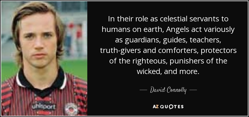 In their role as celestial servants to humans on earth, Angels act variously as guardians, guides, teachers, truth-givers and comforters, protectors of the righteous, punishers of the wicked, and more. - David Connolly