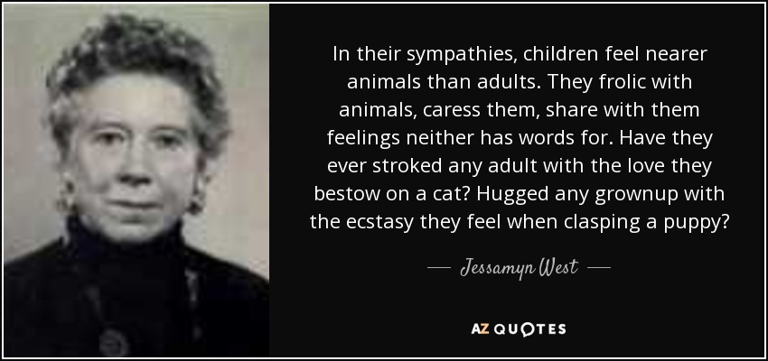 In their sympathies, children feel nearer animals than adults. They frolic with animals, caress them, share with them feelings neither has words for. Have they ever stroked any adult with the love they bestow on a cat? Hugged any grownup with the ecstasy they feel when clasping a puppy? - Jessamyn West