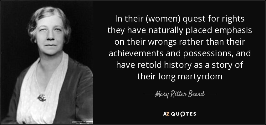 In their (women) quest for rights they have naturally placed emphasis on their wrongs rather than their achievements and possessions, and have retold history as a story of their long martyrdom - Mary Ritter Beard