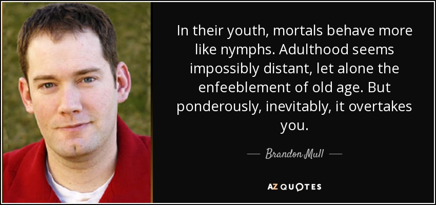 In their youth, mortals behave more like nymphs. Adulthood seems impossibly distant, let alone the enfeeblement of old age. But ponderously, inevitably, it overtakes you. - Brandon Mull