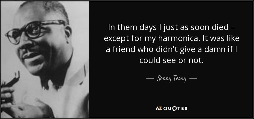 In them days I just as soon died -- except for my harmonica. It was like a friend who didn't give a damn if I could see or not. - Sonny Terry