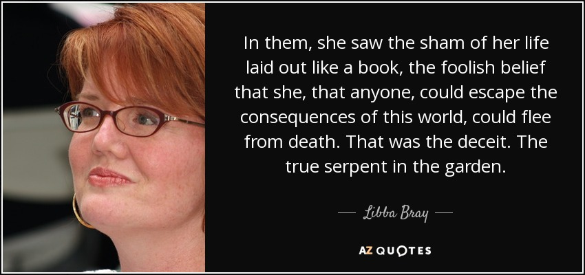 In them, she saw the sham of her life laid out like a book, the foolish belief that she, that anyone, could escape the consequences of this world, could flee from death. That was the deceit. The true serpent in the garden. - Libba Bray