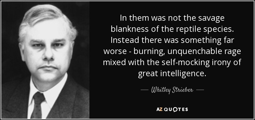In them was not the savage blankness of the reptile species. Instead there was something far worse - burning, unquenchable rage mixed with the self-mocking irony of great intelligence. - Whitley Strieber