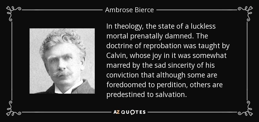 In theology, the state of a luckless mortal prenatally damned. The doctrine of reprobation was taught by Calvin, whose joy in it was somewhat marred by the sad sincerity of his conviction that although some are foredoomed to perdition, others are predestined to salvation. - Ambrose Bierce