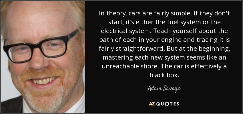 In theory, cars are fairly simple. If they don't start, it's either the fuel system or the electrical system. Teach yourself about the path of each in your engine and tracing it is fairly straightforward. But at the beginning, mastering each new system seems like an unreachable shore. The car is effectively a black box. - Adam Savage