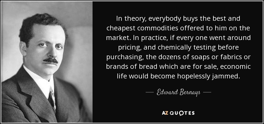 In theory, everybody buys the best and cheapest commodities offered to him on the market. In practice, if every one went around pricing, and chemically testing before purchasing, the dozens of soaps or fabrics or brands of bread which are for sale, economic life would become hopelessly jammed. - Edward Bernays