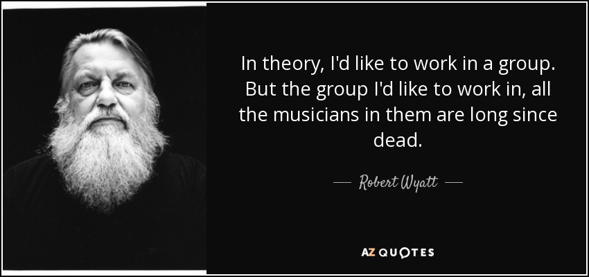 In theory, I'd like to work in a group. But the group I'd like to work in, all the musicians in them are long since dead. - Robert Wyatt