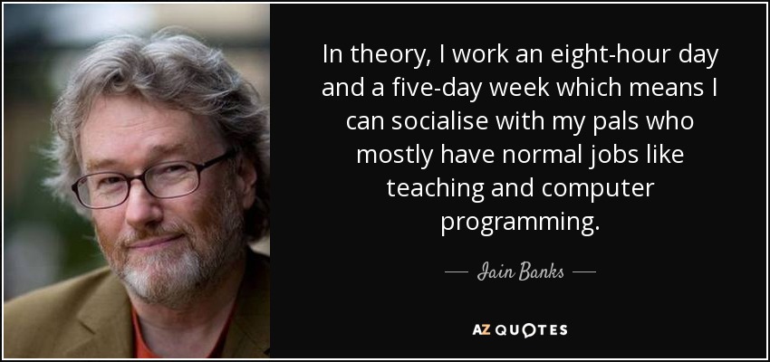In theory, I work an eight-hour day and a five-day week which means I can socialise with my pals who mostly have normal jobs like teaching and computer programming. - Iain Banks