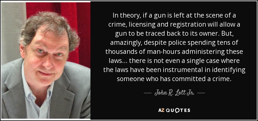 In theory, if a gun is left at the scene of a crime, licensing and registration will allow a gun to be traced back to its owner. But, amazingly, despite police spending tens of thousands of man-hours administering these laws ... there is not even a single case where the laws have been instrumental in identifying someone who has committed a crime. - John R. Lott Jr.