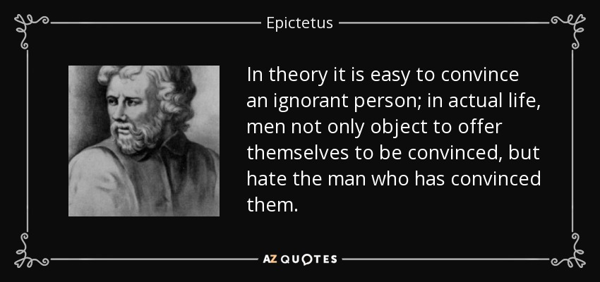 In theory it is easy to convince an ignorant person; in actual life, men not only object to offer themselves to be convinced, but hate the man who has convinced them. - Epictetus