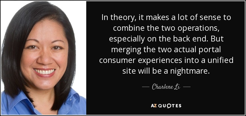 In theory, it makes a lot of sense to combine the two operations, especially on the back end. But merging the two actual portal consumer experiences into a unified site will be a nightmare. - Charlene Li