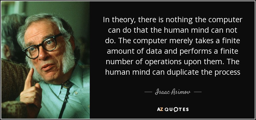 In theory, there is nothing the computer can do that the human mind can not do. The computer merely takes a finite amount of data and performs a finite number of operations upon them. The human mind can duplicate the process - Isaac Asimov