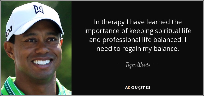 In therapy I have learned the importance of keeping spiritual life and professional life balanced. I need to regain my balance. - Tiger Woods