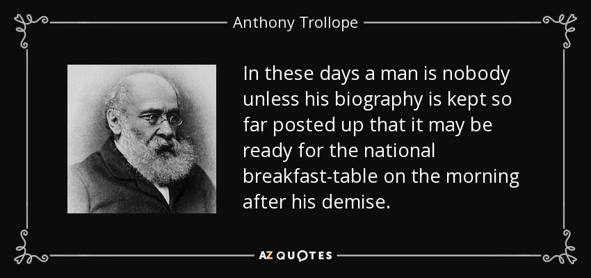 In these days a man is nobody unless his biography is kept so far posted up that it may be ready for the national breakfast-table on the morning after his demise. - Anthony Trollope
