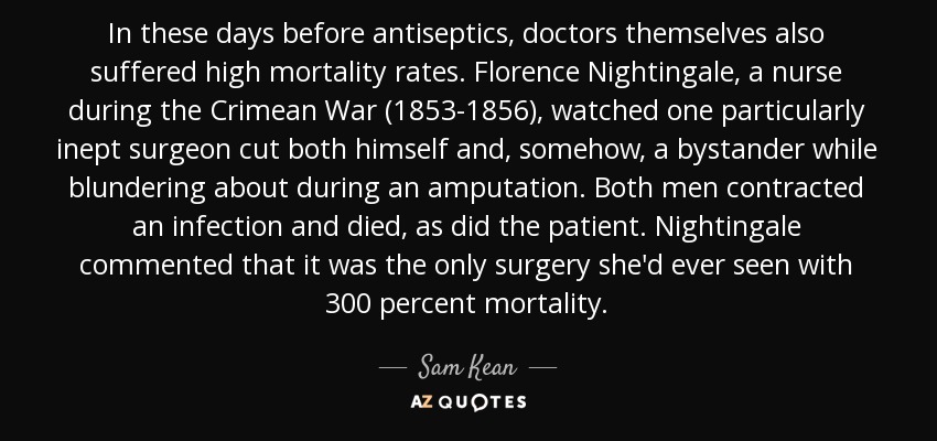 In these days before antiseptics, doctors themselves also suffered high mortality rates. Florence Nightingale, a nurse during the Crimean War (1853-1856), watched one particularly inept surgeon cut both himself and, somehow, a bystander while blundering about during an amputation. Both men contracted an infection and died, as did the patient. Nightingale commented that it was the only surgery she'd ever seen with 300 percent mortality. - Sam Kean