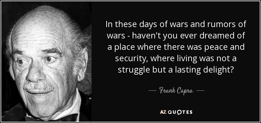 In these days of wars and rumors of wars - haven't you ever dreamed of a place where there was peace and security, where living was not a struggle but a lasting delight? - Frank Capra